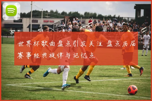世界杯歌曲盘点引发关注 盘点历届赛事经典旋律与记忆点