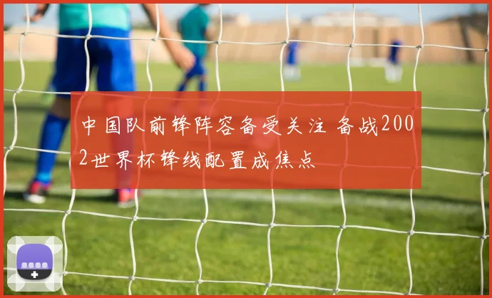 中国队前锋阵容备受关注 备战2002世界杯锋线配置成焦点