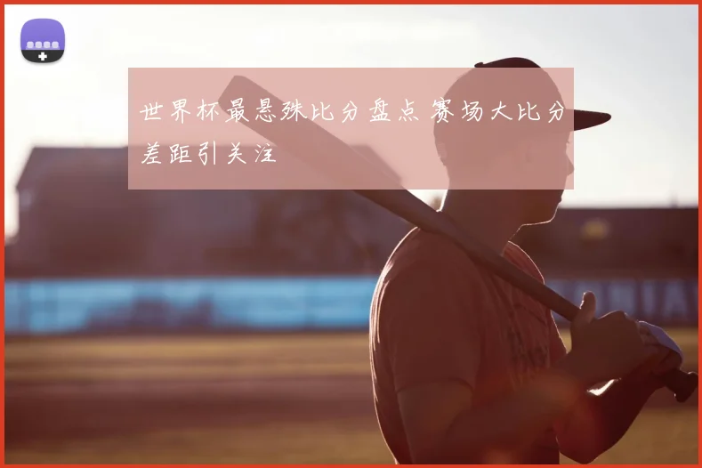 世界杯最悬殊比分盘点 赛场大比分差距引关注