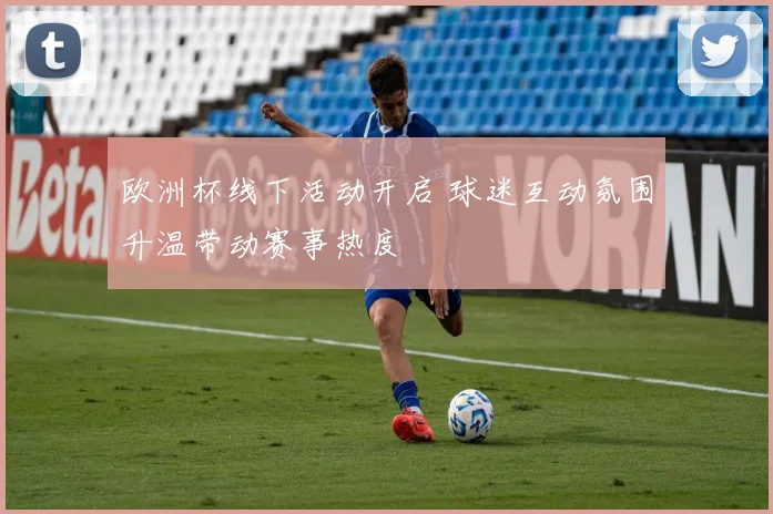欧洲杯线下活动开启 球迷互动氛围升温带动赛事热度