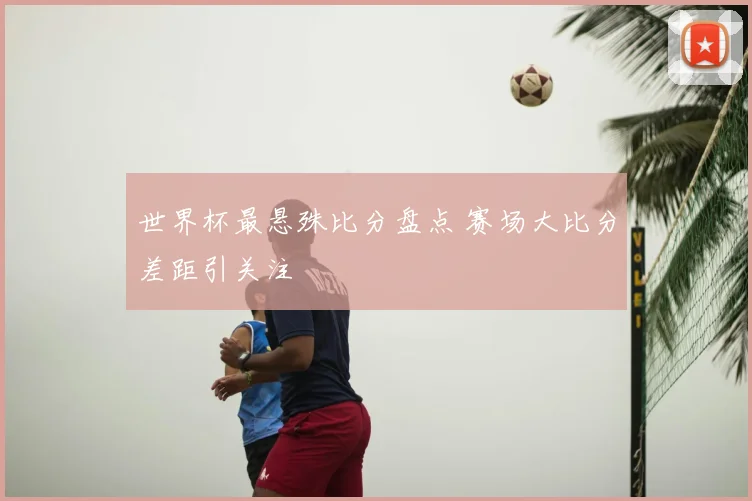 世界杯最悬殊比分盘点 赛场大比分差距引关注
