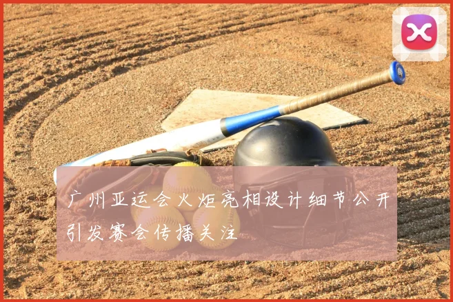 广州亚运会火炬亮相设计细节公开引发赛会传播关注