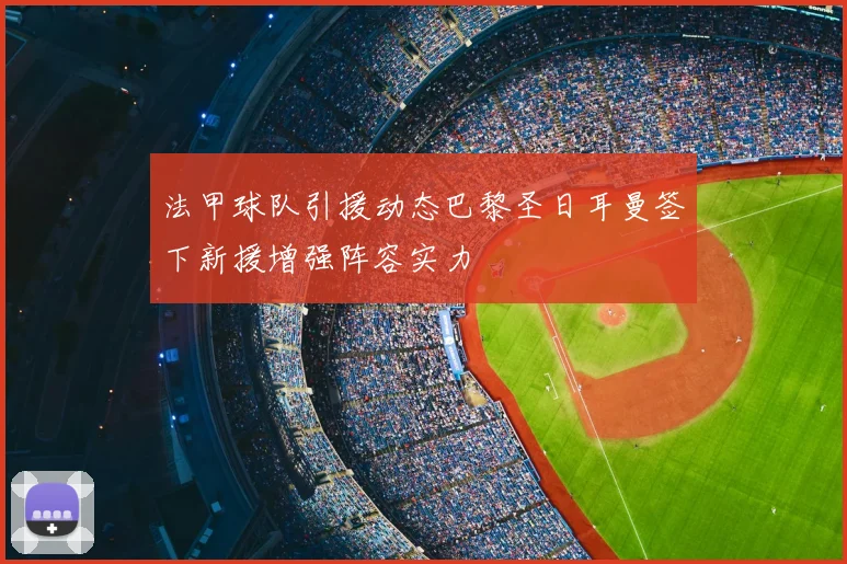 法甲球队引援动态巴黎圣日耳曼签下新援增强阵容实力