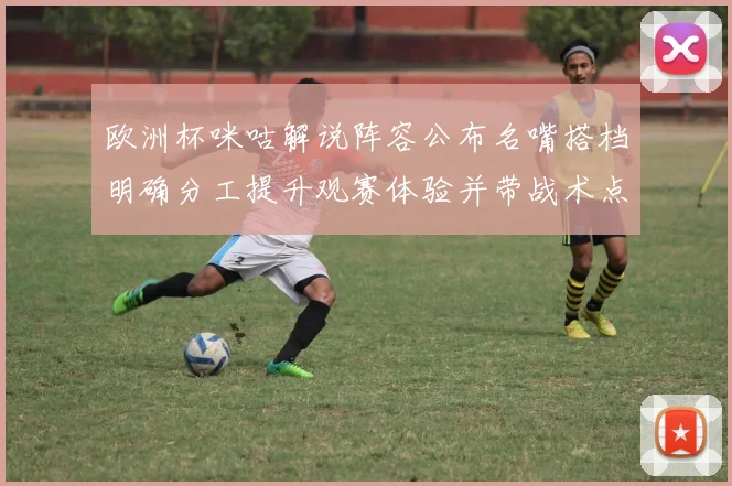 欧洲杯咪咕解说阵容公布名嘴搭档明确分工提升观赛体验并带战术点评