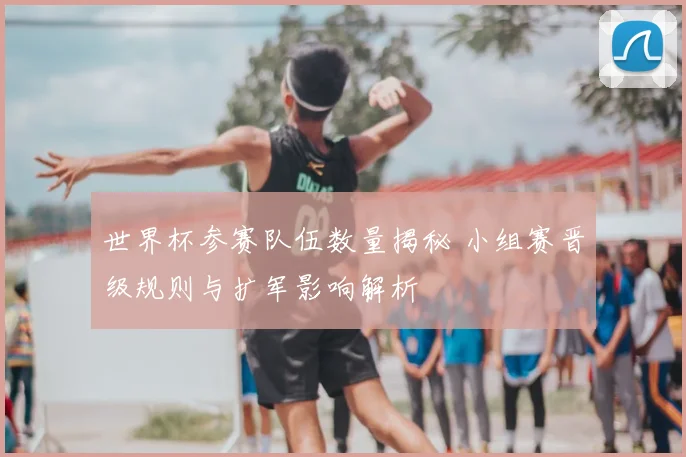 世界杯参赛队伍数量揭秘 小组赛晋级规则与扩军影响解析