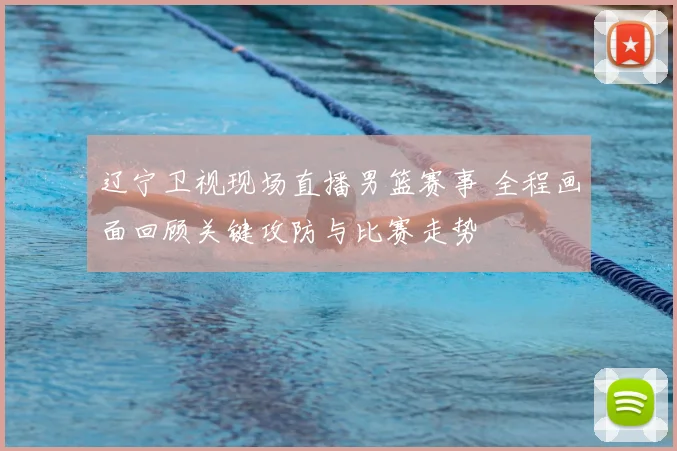 辽宁卫视现场直播男篮赛事 全程画面回顾关键攻防与比赛走势