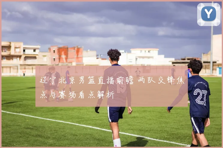 辽宁北京男篮直播前瞻 两队交锋焦点与赛场看点解析