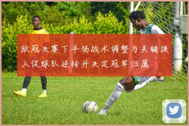 欧冠决赛下半场战术调整与关键换人促球队逆转并决定冠军归属