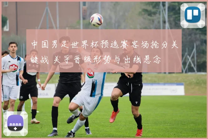 中国男足世界杯预选赛客场抢分关键战 关乎晋级形势与出线悬念