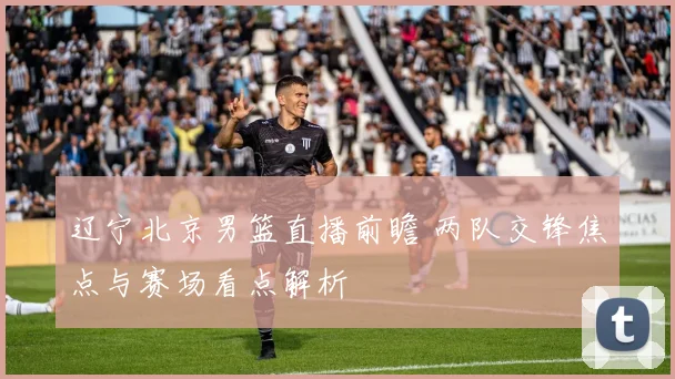 辽宁北京男篮直播前瞻 两队交锋焦点与赛场看点解析