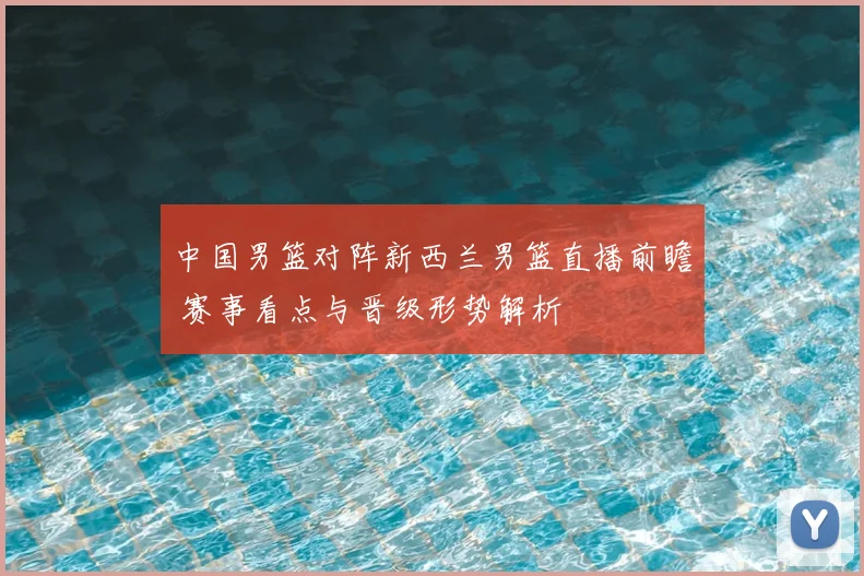 中国男篮对阵新西兰男篮直播前瞻 赛事看点与晋级形势解析
