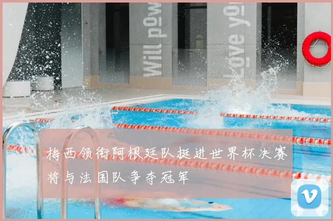 梅西领衔阿根廷队挺进世界杯决赛将与法国队争夺冠军