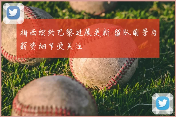 梅西续约巴黎进展更新 留队前景与薪资细节受关注