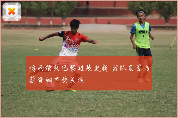 梅西续约巴黎进展更新 留队前景与薪资细节受关注