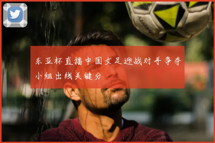 东亚杯直播中国女足迎战对手争夺小组出线关键分