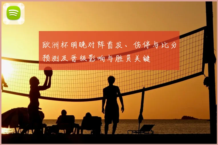 欧洲杯明晚对阵首发、伤停与比分预测及晋级影响与胜负关键