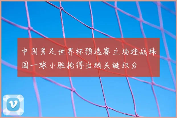 中国男足世界杯预选赛主场迎战韩国一球小胜抢得出线关键积分