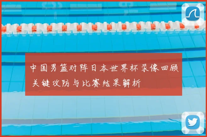 中国男篮对阵日本世界杯录像回顾 关键攻防与比赛结果解析