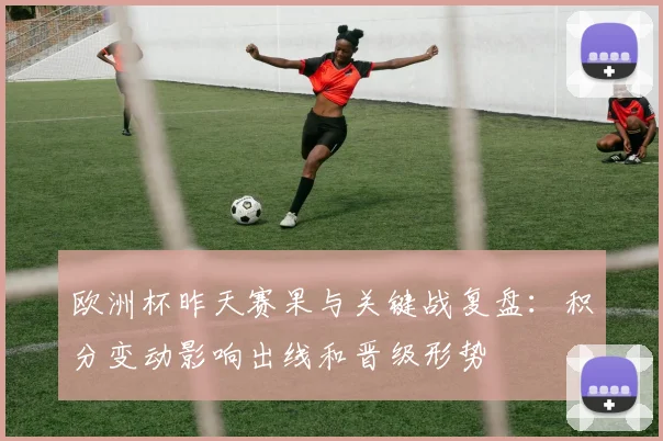 欧洲杯昨天赛果与关键战复盘：积分变动影响出线和晋级形势
